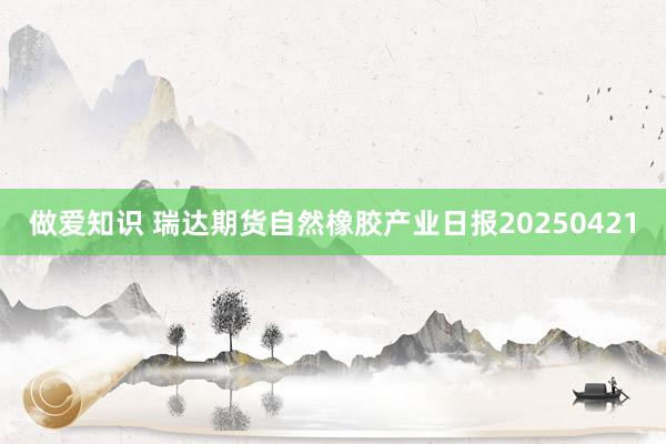 做爱知识 瑞达期货自然橡胶产业日报20250421