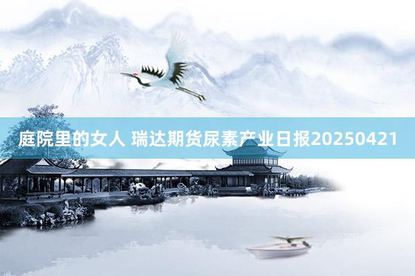 庭院里的女人 瑞达期货尿素产业日报20250421