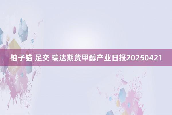 柚子猫 足交 瑞达期货甲醇产业日报20250421