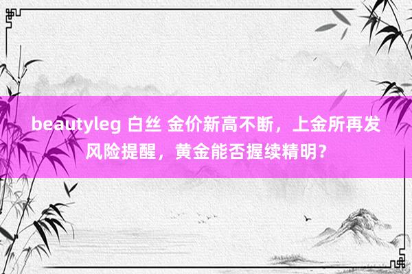 beautyleg 白丝 金价新高不断，上金所再发风险提醒，黄金能否握续精明？