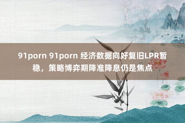91porn 91porn 经济数据向好复旧LPR暂稳，策略博弈期降准降息仍是焦点