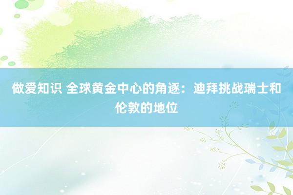 做爱知识 全球黄金中心的角逐：迪拜挑战瑞士和伦敦的地位
