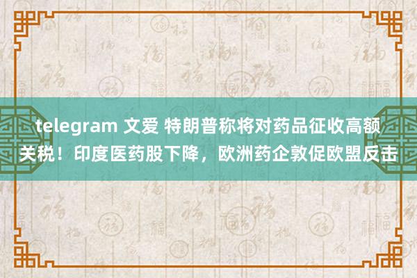 telegram 文爱 特朗普称将对药品征收高额关税！印度医药股下降，欧洲药企敦促欧盟反击