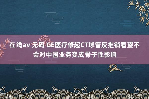 在线av 无码 GE医疗修起CT球管反推销看望不会对中国业务变成骨子性影响