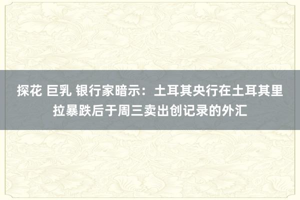 探花 巨乳 银行家暗示：土耳其央行在土耳其里拉暴跌后于周三卖出创记录的外汇
