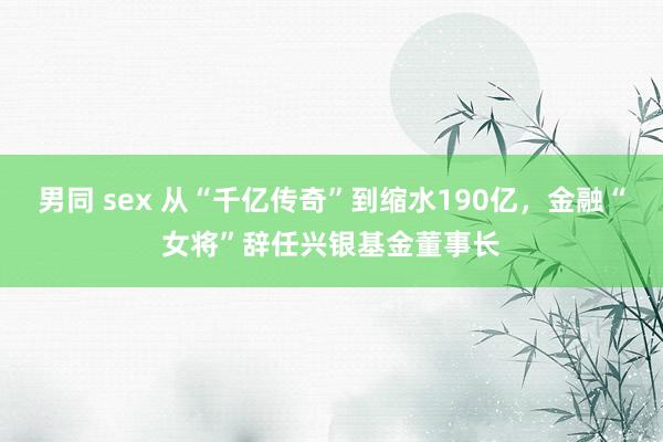 男同 sex 从“千亿传奇”到缩水190亿，金融“女将”辞任兴银基金董事长