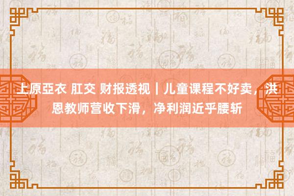 上原亞衣 肛交 财报透视｜儿童课程不好卖，洪恩教师营收下滑，净利润近乎腰斩