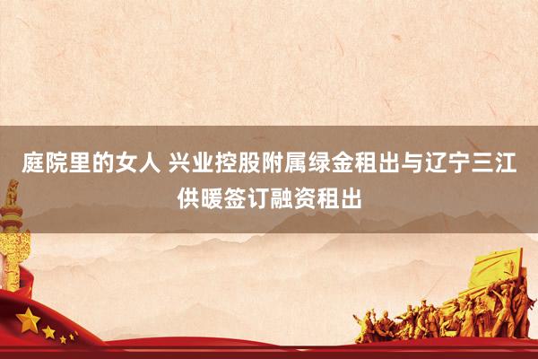 庭院里的女人 兴业控股附属绿金租出与辽宁三江供暖签订融资租出