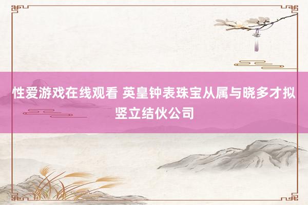 性爱游戏在线观看 英皇钟表珠宝从属与晓多才拟竖立结伙公司