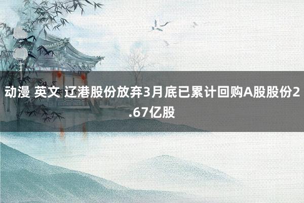 动漫 英文 辽港股份放弃3月底已累计回购A股股份2.67亿股