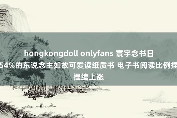 hongkongdoll onlyfans 寰宇念书日调研：54%的东说念主如故可爱读纸质书 电子书阅读比例捏续上涨