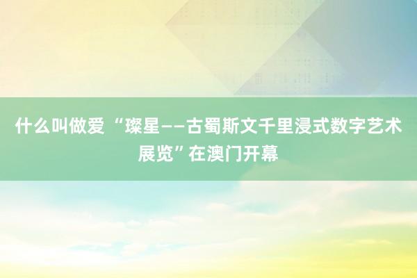 什么叫做爱 “璨星——古蜀斯文千里浸式数字艺术展览”在澳门开幕