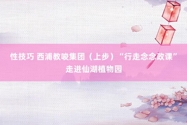 性技巧 西浦教唆集团（上步）“行走念念政课”走进仙湖植物园