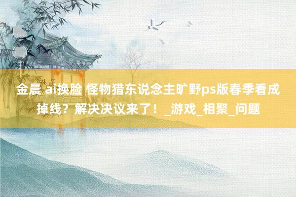 金晨 ai换脸 怪物猎东说念主旷野ps版春季看成掉线？解决决议来了！_游戏_相聚_问题
