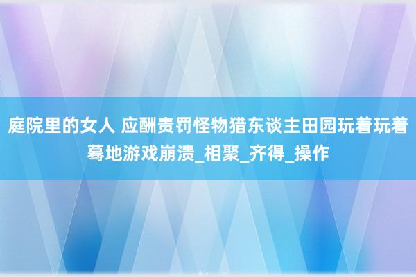 庭院里的女人 应酬责罚怪物猎东谈主田园玩着玩着蓦地游戏崩溃_相聚_齐得_操作