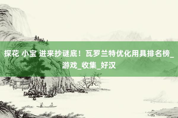 探花 小宝 进来抄谜底！瓦罗兰特优化用具排名榜_游戏_收集_好汉