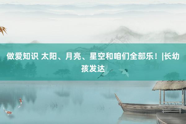 做爱知识 太阳、月亮、星空和咱们全部乐！|长幼孩发达