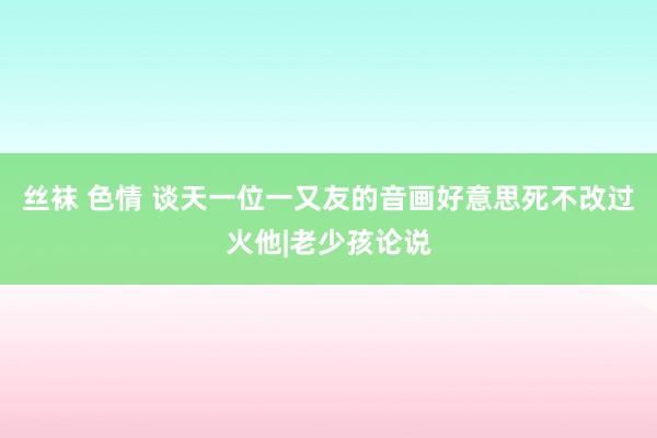 丝袜 色情 谈天一位一又友的音画好意思死不改过火他|老少孩论说