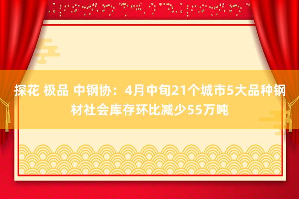 探花 极品 中钢协：4月中旬21个城市5大品种钢材社会库存环比减少55万吨