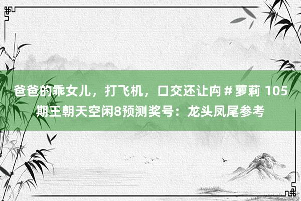 爸爸的乖女儿，打飞机，口交还让禸＃萝莉 105期王朝天空闲8预测奖号：龙头凤尾参考