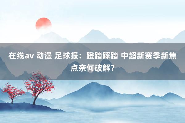 在线av 动漫 足球报：蹬踏踩踏 中超新赛季新焦点奈何破解？