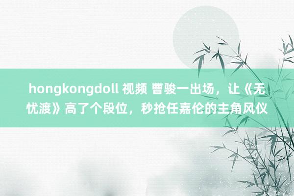 hongkongdoll 视频 曹骏一出场，让《无忧渡》高了个段位，秒抢任嘉伦的主角风仪