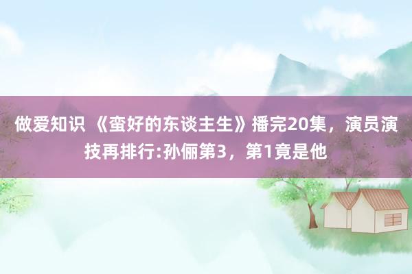 做爱知识 《蛮好的东谈主生》播完20集，演员演技再排行:孙俪第3，第1竟是他