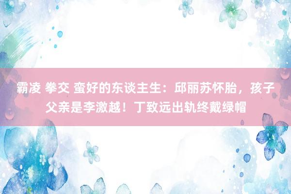 霸凌 拳交 蛮好的东谈主生：邱丽苏怀胎，孩子父亲是李激越！丁致远出轨终戴绿帽