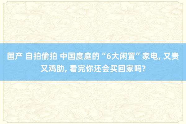国产 自拍偷拍 中国度庭的“6大闲置”家电， 又贵又鸡肋， 看完你还会买回家吗?
