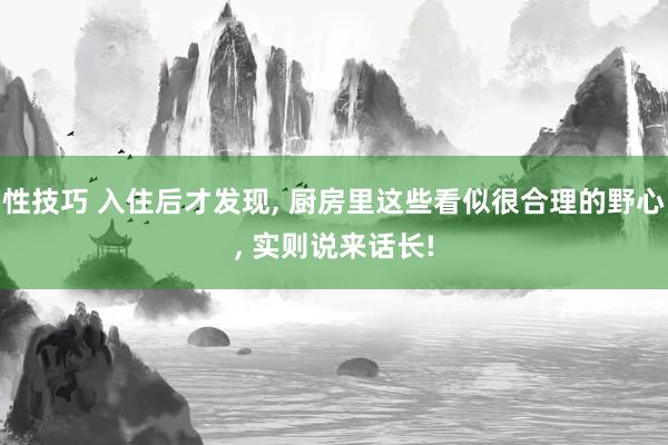 性技巧 入住后才发现， 厨房里这些看似很合理的野心， 实则说来话长!