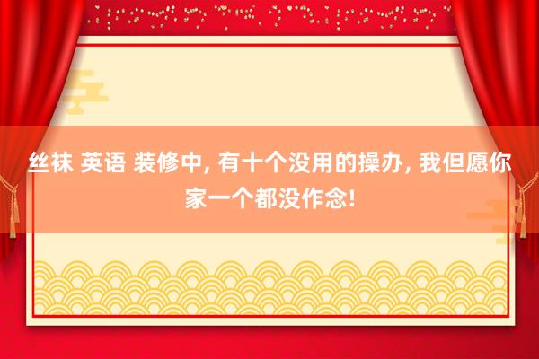 丝袜 英语 装修中， 有十个没用的操办， 我但愿你家一个都没作念!