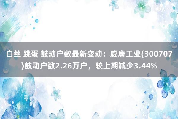 白丝 跳蛋 鼓动户数最新变动：威唐工业(300707)鼓动户数2.26万户，较上期减少3.44%