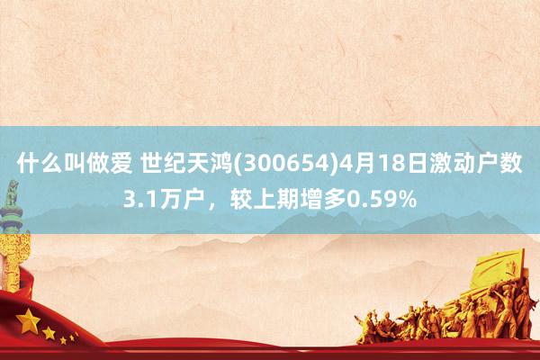 什么叫做爱 世纪天鸿(300654)4月18日激动户数3.1万户，较上期增多0.59%