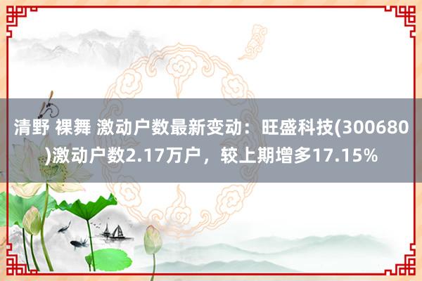 清野 裸舞 激动户数最新变动：旺盛科技(300680)激动户数2.17万户，较上期增多17.15%