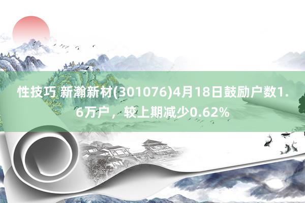 性技巧 新瀚新材(301076)4月18日鼓励户数1.6万户，较上期减少0.62%
