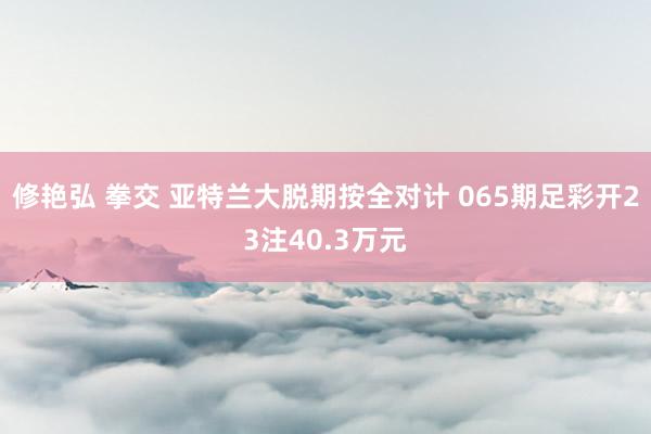 修艳弘 拳交 亚特兰大脱期按全对计 065期足彩开23注40.3万元